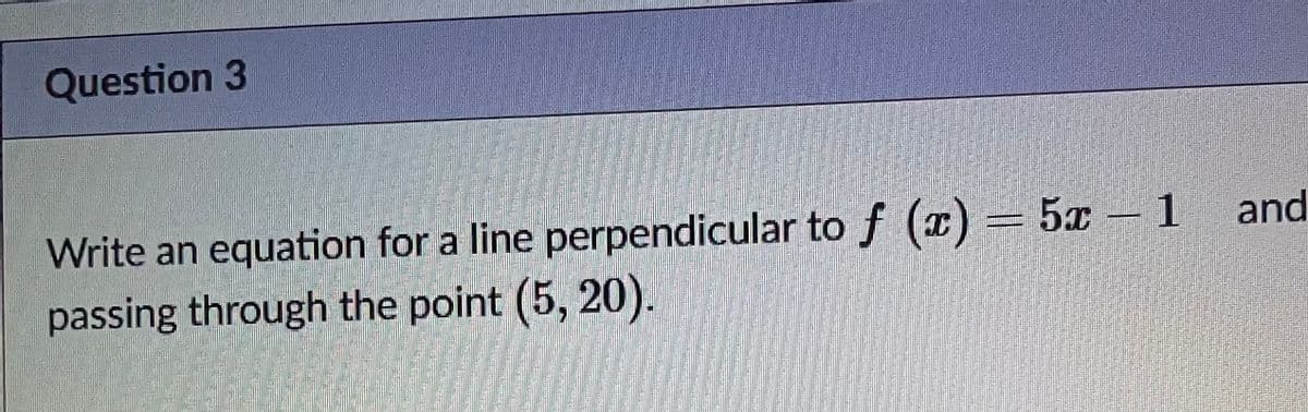 Question 3
Write an equation for a line perpendicular tof (x) = 5x 1 and
passing through the point (5, 20).
