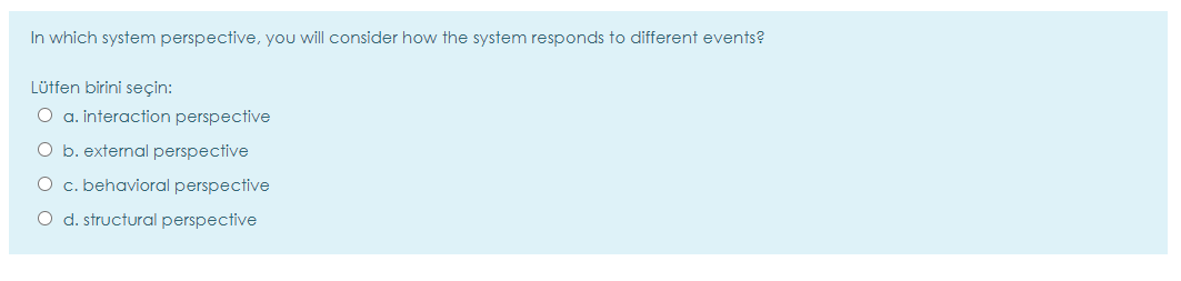 In which system perspective, you will consider how the system responds to different events?
Lütfen birini seçin:
O a. interaction perspective
O b. external perspective
O c. behavioral perspective
O d. structural perspective
