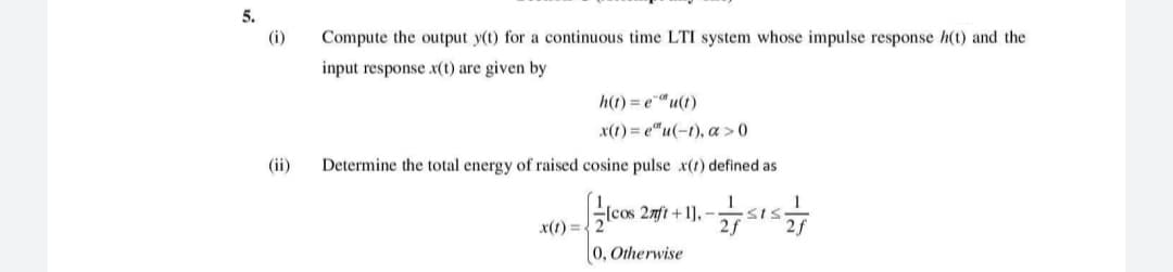 5.
(i)
Compute the output y(t) for a continuous time LTI system whose impulse response h(t) and the
input response x(t) are given by
h(t) = e"u(t)
x(1) = e"u(-t), a > 0
(ii)
Determine the total energy of raised cosine pulse x(1) defined as
lcos 2mft + 1], –
2f
x(1) =.
0, Otherwise
