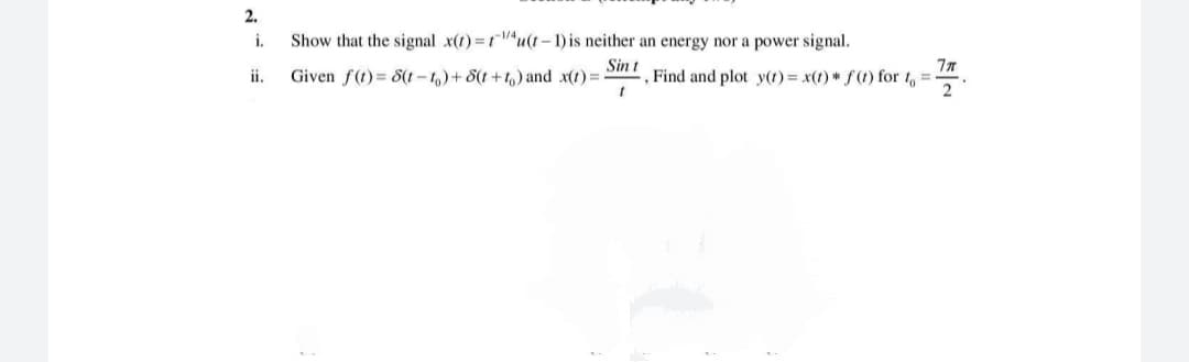 2.
i.
Show that the signal x(t)=4u(t – 1) is neither an energy nor a power signal.
Sin t
Given f(t)= 8(t - t,)+ 8(t +t,) and x(t) =
77
Find and plot y(1) = x(1) * f (t) for t, =
2
ii.
