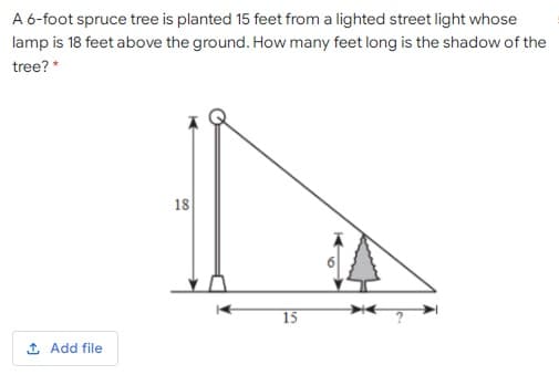 A 6-foot spruce tree is planted 15 feet from a lighted street light whose
lamp is 18 feet above the ground. How many feet long is the shadow of the
tree? *
18
15
1 Add file
