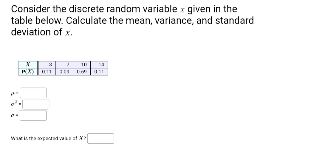 Consider the discrete random variable x given in the
table below. Calculate the mean, variance, and standard
deviation of x.
3
7
10
14
P(X)
0.11
0.09
0.69
0.11
g2 =
What is the expected value of X?
