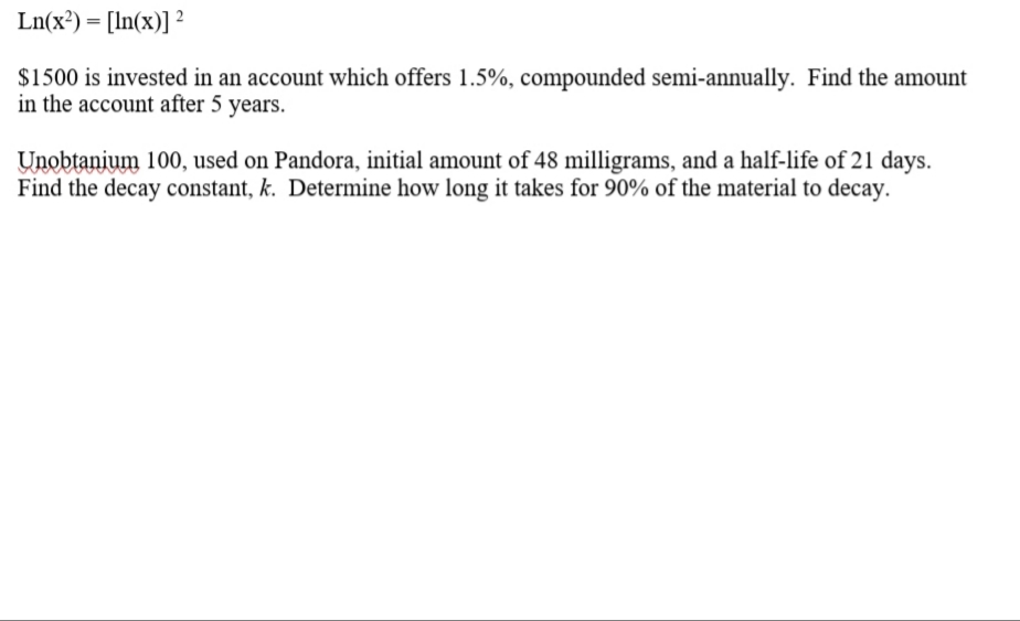 Ln(x²) = [In(x)] ²
$1500 is invested in an account which offers 1.5%, compounded semi-annually. Find the amount
in the account after 5 years.
Unobtanium 100, used on Pandora, initial amount of 48 milligrams, and a half-life of 21 days.
Find the decay constant, k. Determine how long it takes for 90% of the material to decay.
