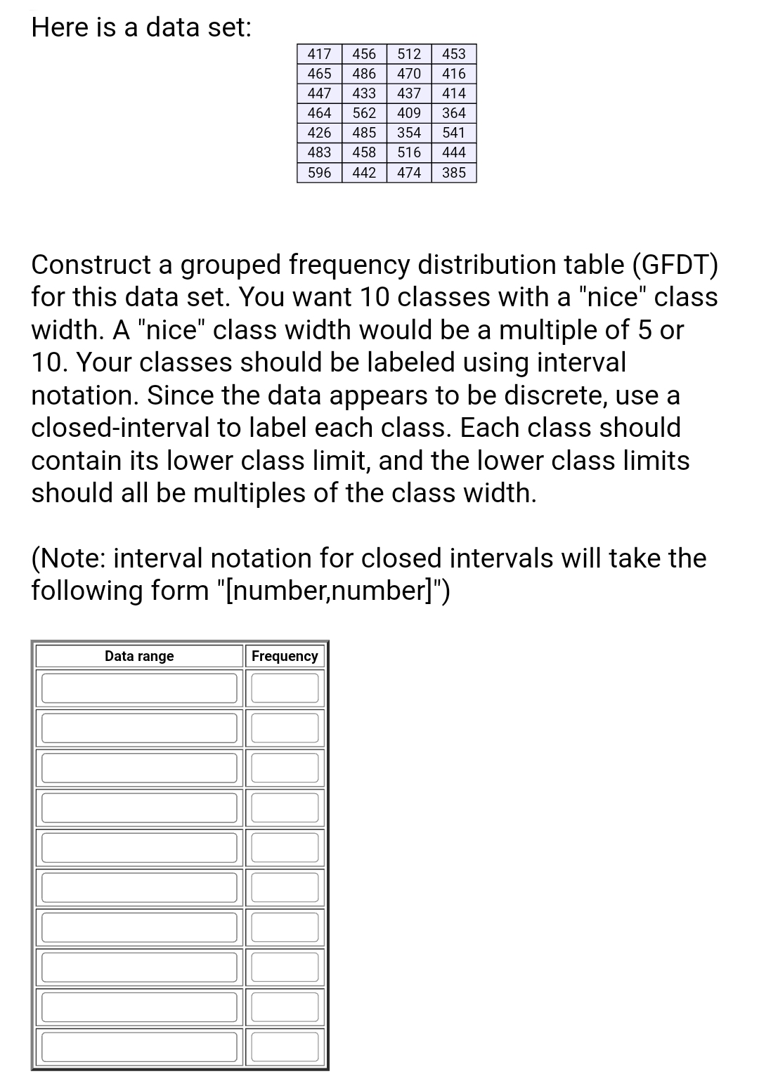 Here is a data set:
417
456
512
453
465
486
470
416
447
433
437
414
464
562
409
364
426
485
354
541
483
458
516
444
596
442
474
385
Construct a grouped frequency distribution table (GFDT)
for this data set. You want 10 classes with a "nice" class
