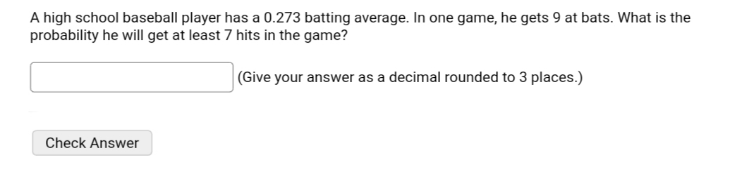 A high school baseball player has a 0.273 batting average. In one game, he gets 9 at bats. What is the
probability he will get at least 7 hits in the game?
(Give your answer as a decimal rounded to 3 places.)
