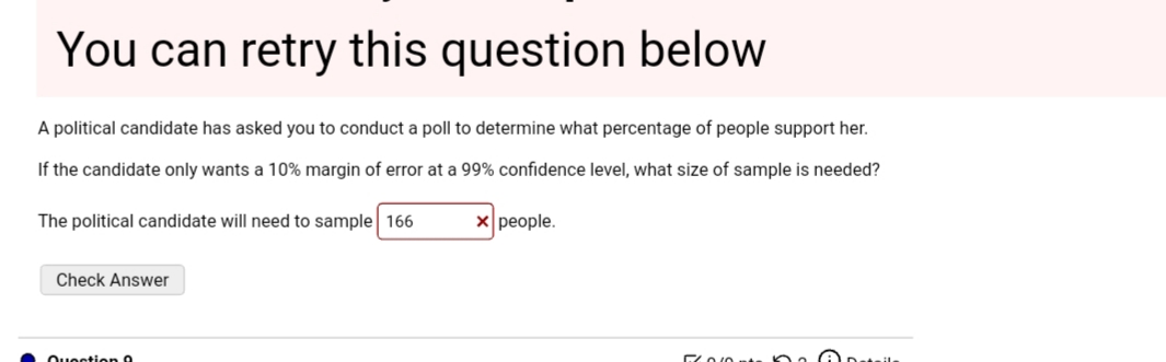 A political candidate has asked you to conduct a poll to determine what percentage of people support her.
If the candidate only wants a 10% margin of error at a 99% confidence level, what size of sample is needed?
The political candidate will need to sample 166
X people.
Check Answer
