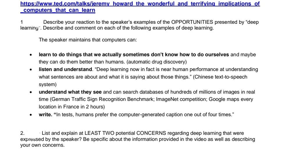 https://www.ted.com/talks/jeremy howard the wonderful and terrifying implications of
computers that can learn
1
Describe your reaction to the speaker's examples of the OPPORTUNITIES presented by "deep
learning". Describe and comment on each of the following examples of deep learning.
The speaker maintains that computers can:
●
2.
●
learn to do things that we actually sometimes don't know how to do ourselves and maybe
they can do them better than humans. (automatic drug discovery)
listen and understand. "Deep learning now in fact is near human performance at understanding
what sentences are about and what it is saying about those things." (Chinese text-to-speech
system)
understand what they see and can search databases of hundreds of millions of images in real
time (German Traffic Sign Recognition Benchmark; ImageNet competition; Google maps every
location in France in 2 hours)
write. "In tests, humans prefer the computer-generated caption one out of four times."
List and explain at LEAST TWO potential CONCERNS regarding deep learning that were
expressed by the speaker? Be specific about the information provided in the video as well as describing
your own concerns.