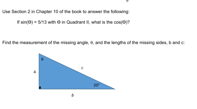 Use Section 2 in Chapter 10 of the book to answer the following:
If sin(e) = 5/13 with E in Quadrant II, what is the cos(E)?
Find the measurement of the missing angle, 0, and the lengths of the missing sides, b and c:
4
20°
b

