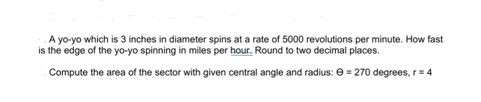 **Problem Statement:**

1. A yo-yo which is 3 inches in diameter spins at a rate of 5000 revolutions per minute. How fast is the edge of the yo-yo spinning in miles per hour? Round to two decimal places.

2. Compute the area of the sector with given central angle and radius: Θ = 270 degrees, r = 4.