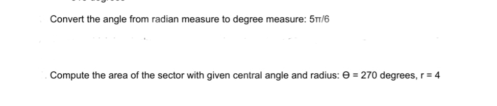 ### Angle Conversion and Sector Area Calculation

#### Converting Angle from Radian to Degree Measure

**Example:**

Convert the angle from radian measure to degree measure:

\[
\frac{5\pi}{6}
\]

To convert \(\frac{5\pi}{6}\) radians to degrees, we use the conversion factor \(180^\circ / \pi\):

\[
\frac{5\pi}{6} \times \frac{180^\circ}{\pi} = 5 \times 30^\circ = 150^\circ
\]

So, \(\frac{5\pi}{6}\) radians is equal to \(150^\circ\).

---

#### Computing the Area of a Sector

**Example:**

Compute the area of the sector with given central angle and radius:

\[
\Theta = 270^\circ, \quad r = 4
\]

The area \(A\) of a sector of a circle is given by the formula:

\[
A = \frac{\Theta}{360^\circ} \times \pi r^2
\]

Substitute the given values into the formula:

\[
A = \frac{270^\circ}{360^\circ} \times \pi \times 4^2
\]

Simplify the fraction:

\[
A = \frac{3}{4} \times \pi \times 16
\]

\[
A = 12\pi
\]

Therefore, the area of the sector is:

\[
12\pi \, \text{square units}
\]