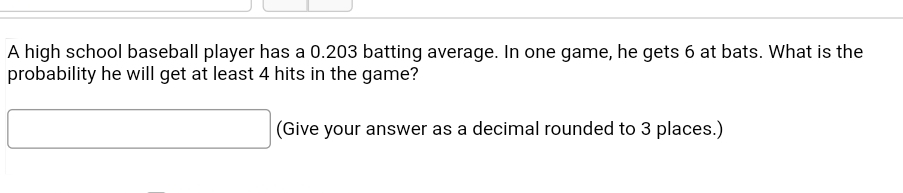 A high school baseball player has a 0.203 batting average. In one game, he gets 6 at bats. What is the
probability he will get at least 4 hits in the game?
