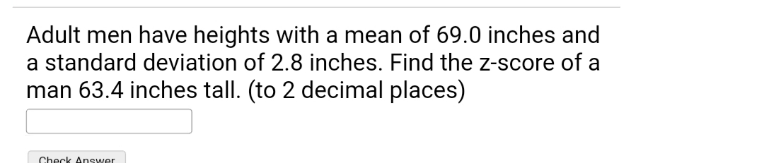 Adult men have heights with a mean of 69.0 inches and
a standard deviation of 2.8 inches. Find the z-score of a
man 63.4 inches tall. (to 2 decimal places)
