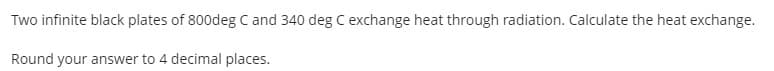Two infinite black plates of 800deg C and 340 deg C exchange heat through radiation. Calculate the heat exchange.
Round your answer to 4 decimal places.
