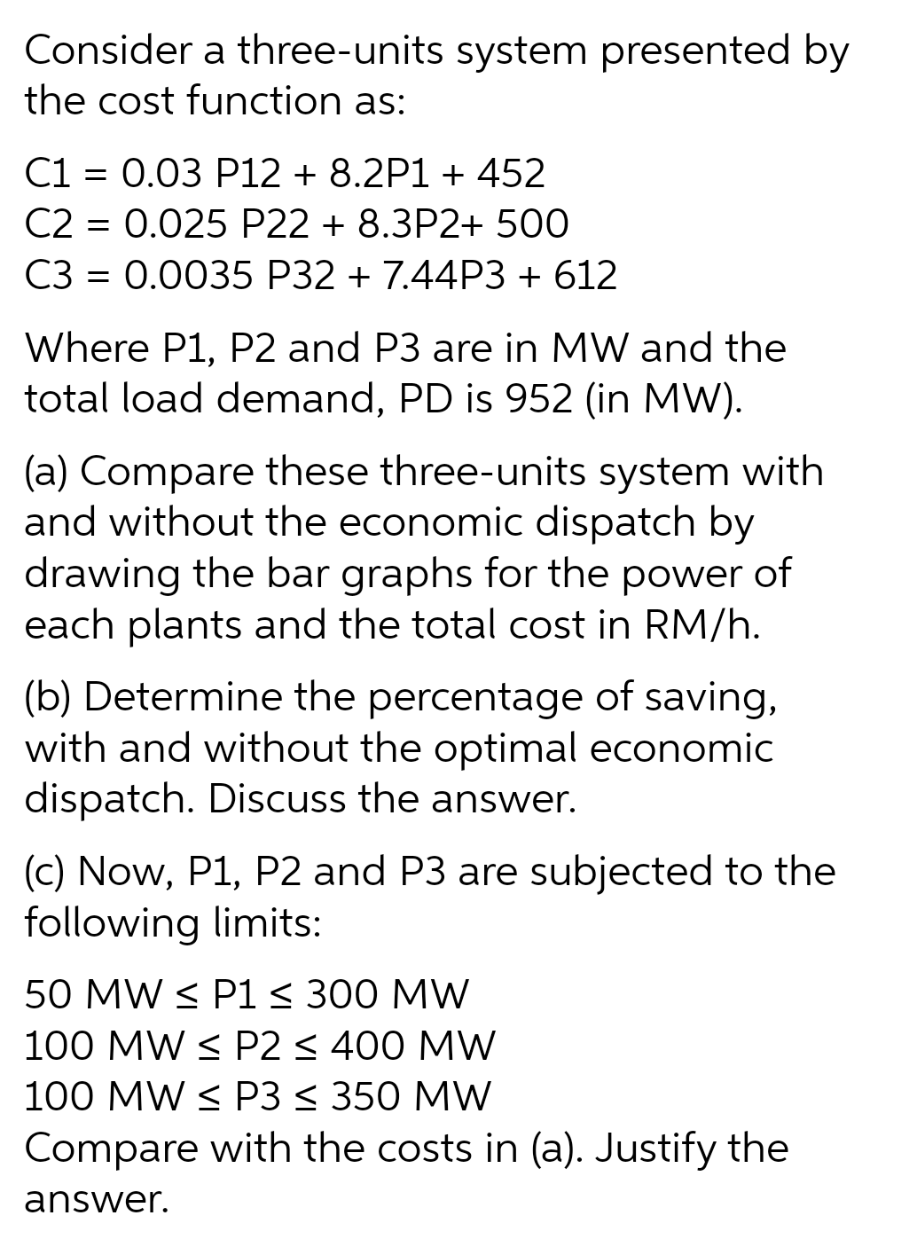 Consider a three-units system presented by
the cost function as:
C1 = 0.03 P12 + 8.2P1 + 452
C2 = 0.025 P22 + 8.3P2+ 500
C3 = 0.0035 P32 + 7.44P3 + 612
Where P1, P2 and P3 are in MW and the
total load demand, PD is 952 (in MW).
(a) Compare these three-units system with
and without the economic dispatch by
drawing the bar graphs for the power of
each plants and the total cost in RM/h.
(b) Determine the percentage of saving,
with and without the optimal economic
dispatch. Discuss the answer.
(c) Now, P1, P2 and P3 are subjected to the
following limits:
50 MW < P1 < 300 MW
100 MW < P2 < 400 MW
100 MW < P3 < 350 MW
Compare with the costs in (a). Justify the
answer.
