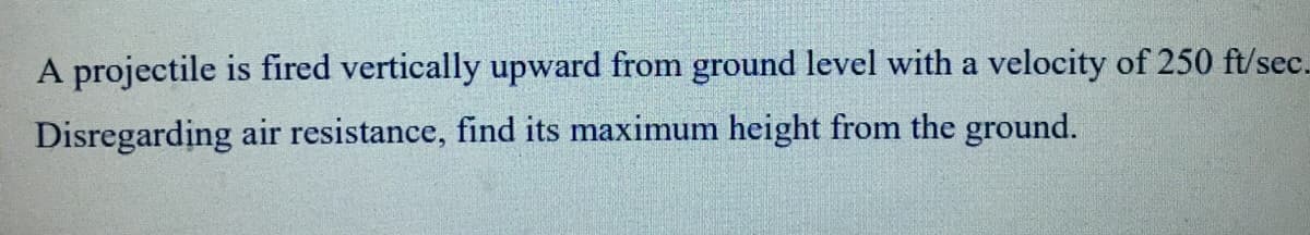 A projectile is fired vertically upward from ground level with a velocity of 250 ft/sec.
Disregarding air resistance, find its maximum height from the ground.
