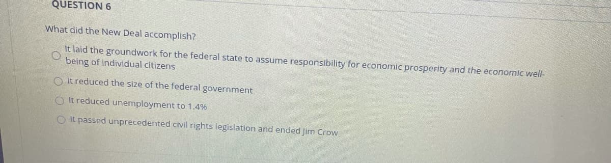 QUESTION 6
What did the New Deal accomplish?
It laid the groundwork for the federal state to assume responsibility for economic prosperity and the economic well-
being of individual citizens
O It reduced the size of the federal government
O It reduced unemployment to 1.4%
O It passed unprecedented civil rights legislation and ended Jim Crow
