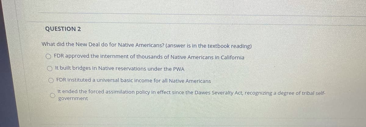 QUESTION 2
What did the New Deal do for Native Americans? (answer is in the textbook reading)
O FDR approved the internment of thousands of Native Americans in California
O It built bridges in Native reservations under the PWA
FDR instituted a universal basic income for all Native Americans
It ended the forced assimilation policy in effect since the Dawes Severalty Act, recognizing a degree of tribal self-
government
