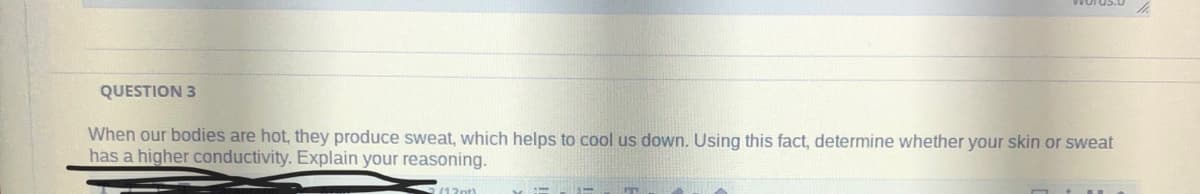 QUESTION 3
When our bodies are hot, they produce sweat, which helps to cool us down. Using this fact, determine whether your skin or sweat
has a higher conductivity. Explain your reasoning.
