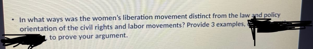 In what ways was the women's liberation movement distinct from the law and policy
orientation of the civil rights and labor movements? Provide 3 examples,
to prove your argument.
