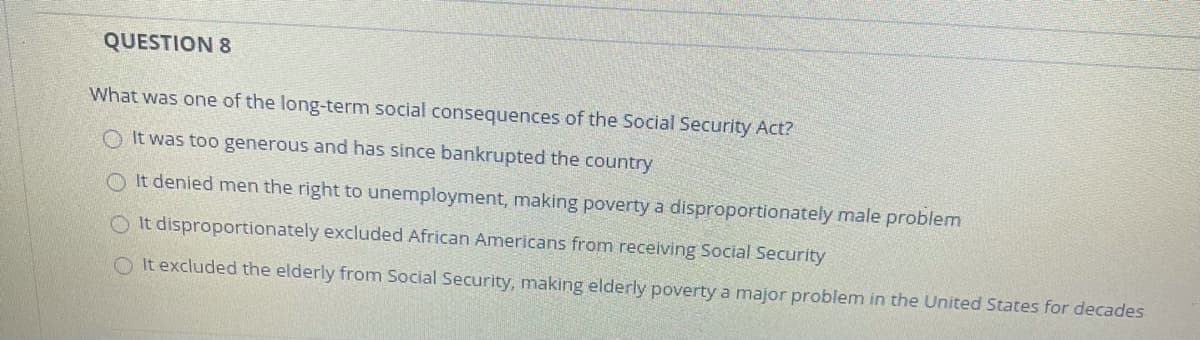 QUESTION 8
What was one of the long-term social consequences of the Social Security Act?
O It was too generous and has since bankrupted the country
O It denied men the right to unemployment, making poverty a disproportionately male problem
O It disproportionately excluded African Americans from receiving Social Security
O It excluded the elderly from Social Security, making elderly poverty a major problem in the United States for decades
