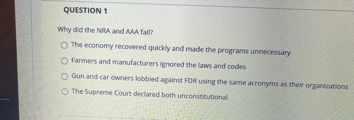 QUESTION 1
Why did the NRA and AAA fail?
O The economy recovered quickly and made the programs unnecessary
Farmers and manufacturers ignored the laws and codes
Gun and car owners lobbied against FDR using the same acronyms as their organizations
O The Supreme Court declared both unconstitutional
