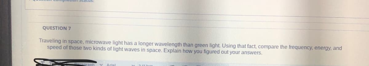 QUESTION 7
Traveling in space, microwave light has a longer wavelength than green light. Using that fact, compare the frequency, energy, and
speed of those two kinds of light waves in space. Explain how you figured out your answers.
Daragraph
V Arial
