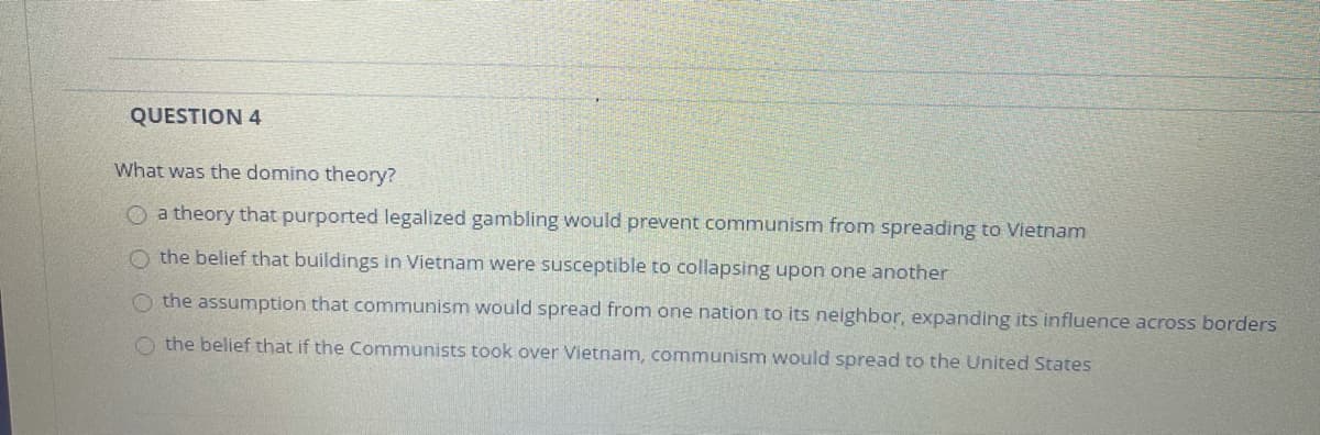 QUESTION 4
What was the domino theory?
O a theory that purported legalized gambling would prevent communism from spreading to Vietnam
O the belief that buildings in Vietnam were susceptible to collapsing upon one another
O the assumption that communism would spread from one nation to its neighbor, expanding its influence across borders
O the belief that if the Communists took over Vietnam, communism would spread to the United States
