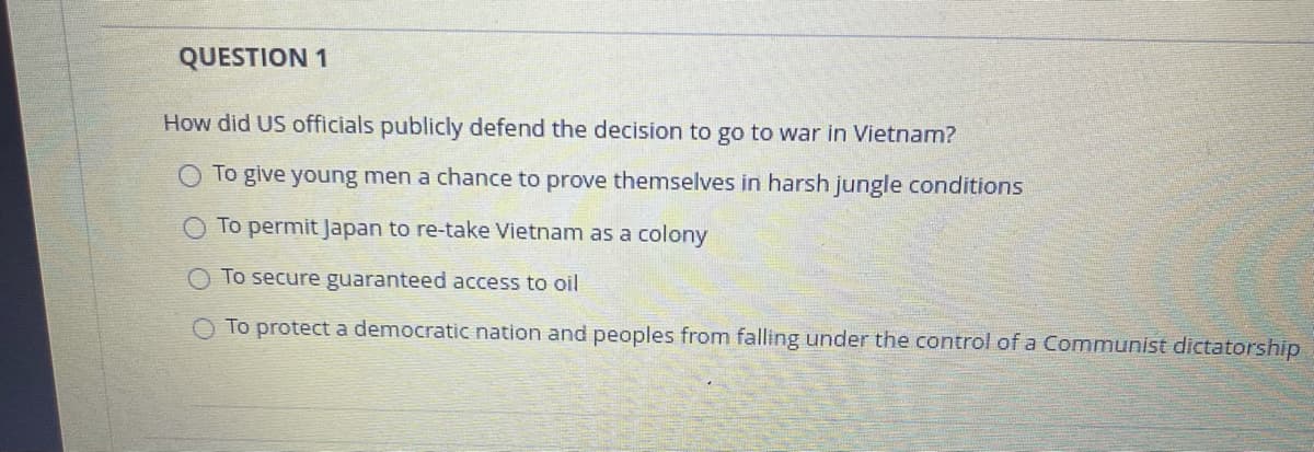 QUESTION 1
How did US officials publicly defend the decision to go to war in Vietnam?
To give young men a chance to prove themselves in harsh jungle conditions
To permit Japan to re-take Vietnam as a colony
To secure guaranteed access to oil
O To protect a democratic nation and peoples from falling under the control of a Communist dictatorship
