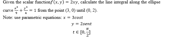 Given the scalar functionf (x, y) = 2xy, calculate the line integral along the ellipse
e+ = 1 from the point (3, 0) until (0, 2).
Note: use parametric equations: x = 3cost
curve
9
4
y
= 2sent
t€ [0,
