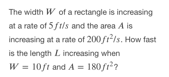 The width W of a rectangle is increasing
at a rate of 5ft/s and the area A is
increasing at a rate of 200 ft2/s. How fast
is the length L increasing when
W = 10ft and A = 180 ft2?
