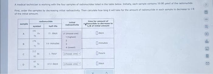 A medical technician is working with the four samples of radionuclides listed in the table below. Initially, each sample contains 10.00 µmol of the radionuclide.
First, order the samples by decreasing initial radioactivity. Then calculate how long it will take for the amount of radionuclide in each sample to decrease to 1/8
of the initial amount.
sample
A
8
U
D
symbol
191
76
178
23
73
212
K3
85
38
radionuclide
9
A
Ta
Bi
2
Si
half-life
15 days
90 minutes
1 hour
65.0 days
initial
radioactivity
✓ (choose one)
1 (highest)
2
3
4 (lowest)
(choose one)
(choose one)
time for amount of
radionuclide to decrease to
1/8 of initial amount
days
minutes
hours
days
80 >