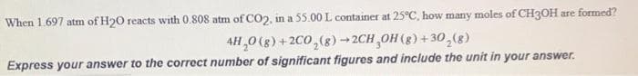 When 1.697 atm of H20 reacts with 0.808 atm of CO2, in a 55.00 L container at 25°C, how many moles of CH3OH are formed?
4H,0 (g) +2C0,(8)→2CH,OH(8) +30,(g)
Express your answer to the correct number of significant figures and include the unit in your answer.
