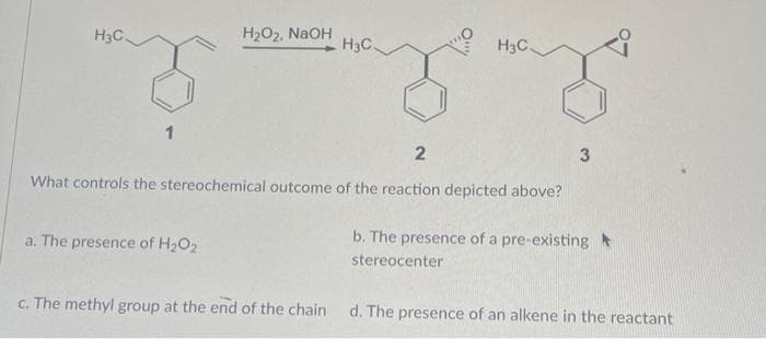 H3C
1
H₂O₂, NaOH
a. The presence of H₂O2
H3C.
H3C.
2
What controls the stereochemical outcome of the reaction depicted above?
3
b. The presence of a pre-existing
stereocenter
c. The methyl group at the end of the chain d. The presence of an alkene in the reactant