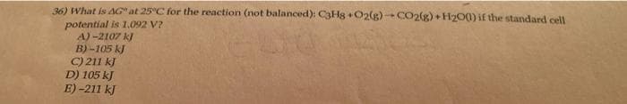 36) What is AG" at 25°C for the reaction (not balanced): C3H8+O2(g)-CO2(g) + H2001) if the standard cell
potential is 1,092 V?
A) -2107 kJ
B)-105 kJ
C) 211 kJ
D) 105 kJ
E) -211 kJ