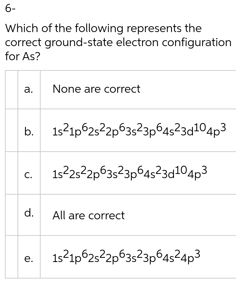 6-
Which of the following represents the
correct ground-state electron configuration
for As?
а.
None are correct
b.
1s21p625²2p63s²3p64s²3d104p3
1s225²2p63s²3p64s²3d104p3
C.
d.
All are correct
1s21p625²2p63s²3p645²4p3
е.
a.
