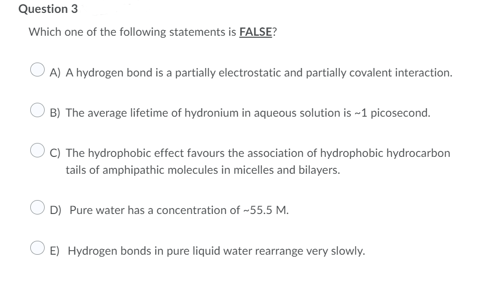 Question 3
Which one of the following statements is FALSE?
O A) A hydrogen bond is a partially electrostatic and partially covalent interaction.
B) The average lifetime of hydronium in aqueous solution is ~1 picosecond.
C) The hydrophobic effect favours the association of hydrophobic hydrocarbon
tails of amphipathic molecules in micelles and bilayers.
D) Pure water has a concentration of ~55.5 M.
E) Hydrogen bonds in pure liquid water rearrange very slowly.
