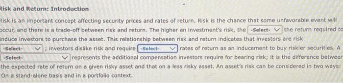 Risk and Return: Introduction
Risk is an important concept affecting security prices and rates of return. Risk is the chance that some unfavorable event will
occur, and there is a trade-off between risk and return. The higher an investment's risk, the-Select-the return required to
induce investors to purchase the asset. This relationship between risk and return indicates that investors are risk
; investors dislike risk and require -Select- Vrates of return as an inducement to buy riskier securities. A
represents the additional compensation investors require for bearing risk; it is the difference betweer
the expected rate of return on a given risky asset and that on a less risky asset. An asset's risk can be considered in two ways:
On a stand-alone basis and in a portfolio context.
-Select-
-Select-