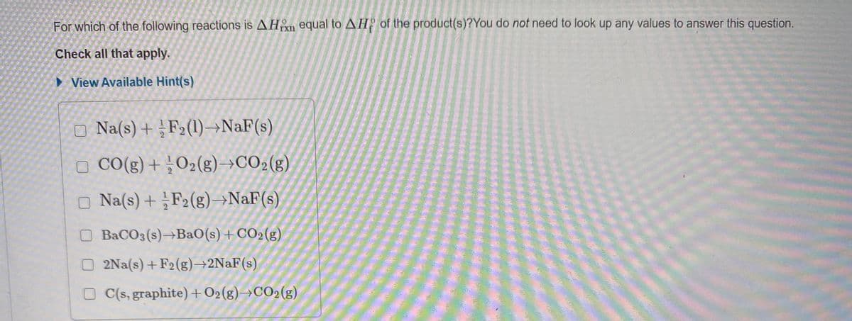 For which of the following reactions is AHm equal to AH of the product(s)?You do not need to look up any values to answer this question.
Check all that apply.
» View Available Hint(s)
O Na(s) + ¿F2(1)→NAF(s)
CO(g) + ÷O2(g)→CO2(g)
Na(s) + F2(g)→NaF(s)
BaCO3 (s)→BAO(s) + CO2(g)
2Na(s) + F2 (g)→2NAF(s)
O C(s, graphite) + O2(g)→CO2(g)
