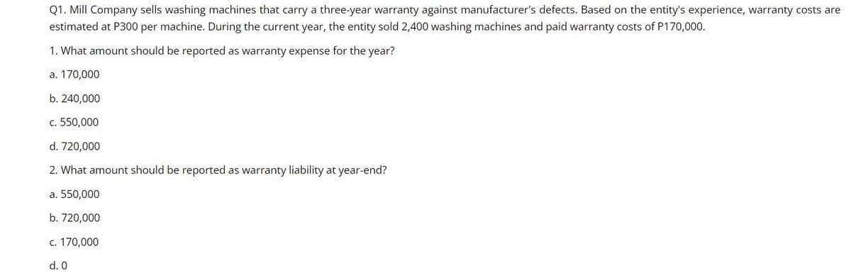 Q1. Mill Company sells washing machines that carry a three-year warranty against manufacturer's defects. Based on the entity's experience, warranty costs are
estimated at P300 per machine. During the current year, the entity sold 2,400 washing machines and paid warranty costs of P170,000.
1. What amount should be reported as warranty expense for the year?
a. 170,000
b. 240,000
c. 550,000
d. 720,000
2. What amount should be reported as warranty liability at year-end?
a. 550,000
b. 720,000
c. 170,000
d. 0
