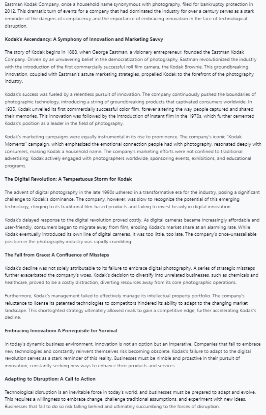 Eastman Kodak Company, once a household name synonymous with photography, filed for bankruptcy protection in
2012. This dramatic turn of events for a company that had dominated the industry for over a century serves as a stark
reminder of the dangers of complacency and the importance of embracing innovation in the face of technological
disruption.
Kodak's Ascendancy: A Symphony of Innovation and Marketing Savvy
The story of Kodak begins in 1888, when George Eastman, a visionary entrepreneur, founded the Eastman Kodak
Company. Driven by an unwavering belief in the democratization of photography, Eastman revolutionized the industry
with the introduction of the first commercially successful roll film camera, the Kodak Brownie. This groundbreaking
innovation, coupled with Eastman's astute marketing strategies, propelled Kodak to the forefront of the photography
industry.
Kodak's success was fueled by a relentless pursuit of innovation. The company continuously pushed the boundaries of
photographic technology, introducing a string of groundbreaking products that captivated consumers worldwide. In
1935, Kodak unveiled its first commercially successful color film, forever altering the way people captured and shared
their memories. This innovation was followed by the introduction of instant film in the 1970s, which further cemented
Kodak's position as a leader in the field of photography.
Kodak's marketing campaigns were equally instrumental in its rise to prominence. The company's iconic "Kodak
Moments" campaign, which emphasized the emotional connection people had with photography, resonated deeply with
consumers, making Kodak a household name. The company's marketing efforts were not confined to traditional
advertising: Kodak actively engaged with photographers worldwide, sponsoring events, exhibitions, and educational
programs.
The Digital Revolution: A Tempestuous Storm for Kodak
The advent of digital photography in the late 1990s ushered in a transformative era for the industry, posing a significant
challenge to Kodak's dominance. The company, however, was slow to recognize the potential of this emerging
technology, clinging to its traditional film-based products and failing to invest heavily in digital innovation.
Kodak's delayed response to the digital revolution proved costly. As digital cameras became increasingly affordable and
user-friendly, consumers began to migrate away from film, eroding Kodak's market share at an alarming rate. While
kodak eventually introduced its own line of digital cameras, it was too little, too late. The company's once-unassailable
position in the photography industry was rapidly crumbling.
The Fall from Grace: A Confluence of Missteps
Kodak's decline was not solely attributable to its failure to embrace digital photography. A series of strategic missteps
further exacerbated the company's woes. Kodak's decision to diversify into unrelated businesses, such as chemicals and
healthcare, proved to be a costly distraction, diverting resources away from its core photographic operations.
Furthermore, Kodak's management failed to effectively manage its intellectual property portfolio. The company's
reluctance to license its patented technologies to competitors hindered its ability to adapt to the changing market
landscape. This shortsighted strategy ultimately allowed rivals to gain a competitive edge, further accelerating Kodak's
decline.
Embracing Innovation: A Prerequisite for Survival
In today's dynamic business environment, innovation is not an option but an imperative. Companies that fail to embrace
new technologies and constantly reinvent themselves risk becoming obsolete. Kodak's failure to adapt to the digital
revolution serves as a stark reminder of this reality. Businesses must be nimble and proactive in their pursuit of
innovation, constantly seeking new ways to enhance their products and services.
Adapting to Disruption: A Call to Action
Technological disruption is an inevitable force in today's world, and businesses must be prepared to adapt and evolve.
This requires a willingness to embrace change, challenge traditional assumptions, and experiment with new ideas.
Businesses that fail to do so risk falling behind and ultimately succumbing to the forces of disruption.