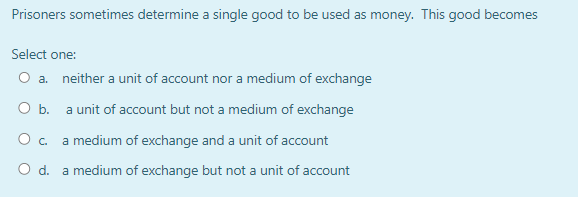 Prisoners sometimes determine a single good to be used as money. This good becomes
Select one:
O a. neither a unit of account nor a medium of exchange
O b. a unit of account but not a medium of exchange
O c. a medium of exchange and a unit of account
O d. a medium of exchange but not a unit of account