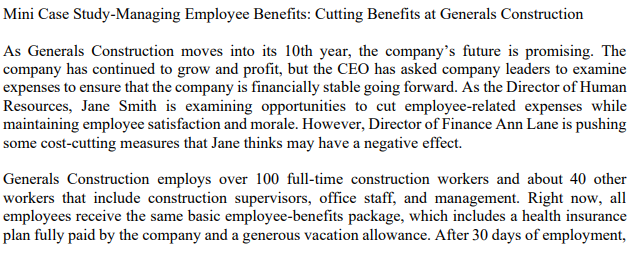 Mini Case Study-Managing Employee Benefits: Cutting Benefits at Generals Construction
As Generals Construction moves into its 10th year, the company's future is promising. The
company has continued to grow and profit, but the CEO has asked company leaders to examine
expenses to ensure that the company is financially stable going forward. As the Director of Human
Resources, Jane Smith is examining opportunities to cut employee-related expenses while
maintaining employee satisfaction and morale. However, Director of Finance Ann Lane is pushing
some cost-cutting measures that Jane thinks may have a negative effect.
Generals Construction employs over 100 full-time construction workers and about 40 other
workers that include construction supervisors, office staff, and management. Right now, all
employees receive the same basic employee-benefits package, which includes a health insurance
plan fully paid by the company and a generous vacation allowance. After 30 days of employment,