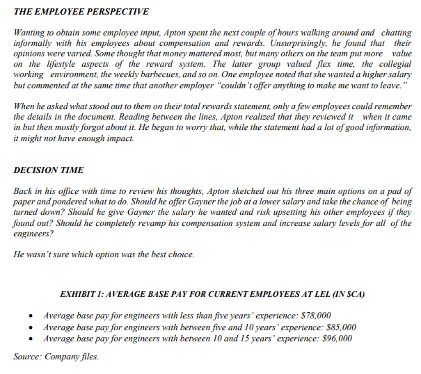 THE EMPLOYEE PERSPECTIVE
Wanting to obtain some employee input, Apton spent the next couple of hours walking around and chatting
informally with his employees about compensation and rewards. Unsurprisingly, he found that their
opinions were varied. Some thought that money mattered most, but many others on the team put more value
on the lifestyle aspects of the reward system. The latter group valued flex time, the collegial
working environment, the weekly barbecues, and so on. One employee noted that she wanted a higher salary
but commented at the same time that another employer "couldn't offer anything to make me want to leave."
When he asked what stood out to them on their total rewards statement, only a few employees could remember
the details in the document. Reading between the lines, Apton realized that they reviewed it when it came
in but then mostly forgot about it. He began to worry that, while the statement had a lot of good information,
it might not have enough impact.
DECISION TIME
Back in his office with time to review his thoughts, Apton sketched out his three main options on a pad of
paper and pondered what to do. Should he offer Gayner the job at a lower salary and take the chance of being
turned down? Should he give Gayner the salary he wanted and risk upsetting his other employees if they
found out? Should he completely revamp his compensation system and increase salary levels for all of the
engineers?
He wasn't sure which option was the best choice.
EXHIBIT 1: AVERAGE BASE PAY FOR CURRENT EMPLOYEES AT LEL (IN SCA)
Average base pay for engineers with less than five years' experience: $78,000
Average base pay for engineers with between five and 10 years' experience: $85,000
Average base pay for engineers with between 10 and 15 years' experience: $96,000
Source: Company files.
