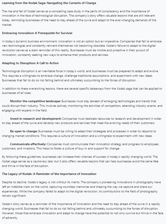 Learning from the Kodak Saga: Navigating the Currents of Change
The rise and fall of Kodak serves as a compelling case study in the perils of complacency and the importance of
innovation in the face of technological disruption. The company's story offers valuable lessons that are still relevant
today, reminding businesses of the need to stay ahead of the curve and adapt to the ever-changing demands of the
market.
Embracing Innovation: A Prerequisite for Survival
In today's dynamic business environment, innovation is not an option but an imperative. Companies that fail to embrace
new technologies and constantly reinvent themselves risk becoming obsolete. Kodak's failure to adapt to the digital
revolution serves as a stark reminder of this reality. Businesses must be nimble and proactive in their pursuit of
innovation, constantly seeking new ways to enhance their products and services.
Adapting to Disruption: A Call to Action
Technological disruption is an inevitable force in today's world, and businesses must be prepared to adapt and evolve.
This requires a willingness to embrace change, challenge traditional assumptions, and experiment with new ideas.
Businesses that fail to do so risk falling behind and ultimately succumbing to the forces of disruption.
In addition to these overarching lessons, there are several specific takeaways from the Kodak saga that can be applied to
businesses of all sizes:
Monitor the competitive landscape: Businesses must stay abreast of emerging technologies and trends that
could disrupt their industry. This involves actively monitoring the activities of competitors, attending industry events, and
engaging with experts in the field.
Invest in research and development: Companies must dedicate resources to research and development in order
to stay ahead of the curve and develop new products and services that meet the evolving needs of their customers.
Be open to change: Businesses must be willing to adapt their strategies and processes in order to respond to
changing market conditions. This requires a culture of innovation and a willingness to experiment with new ideas.
Communicate effectively: Companies must communicate their innovation strategy and progress to employees,
customers, and investors. This helps to foster a culture of buy-in and support for change.
By following these guidelines, businesses can increase their chances of success in today's rapidly changing world. The
Kodak saga serves as a cautionary tale, but it also offers valuable lessons that can help businesses avoid the same fate
and thrive in the face of disruption.
The Legacy of Kodak: A Reminder of the Importance of Innovation
Despite its decline, Kodak's legacy is not without its merits. The company's pioneering innovations in photography have
left an indelible mark on the world, capturing countless memories and shaping the way we capture and share our
experiences. While the company failed to adapt to the digital revolution, its contributions to the field of photography
remain significant.
Kodak's story serves as a reminder of the importance of innovation and the need to stay ahead of the curve in a rapidly
changing world. Businesses that fail to do so risk falling behind and ultimately succumbing to the forces of disruption.
However, those that embrace innovation and adapt to change have the potential to not only survive but thrive in the face
of adversity