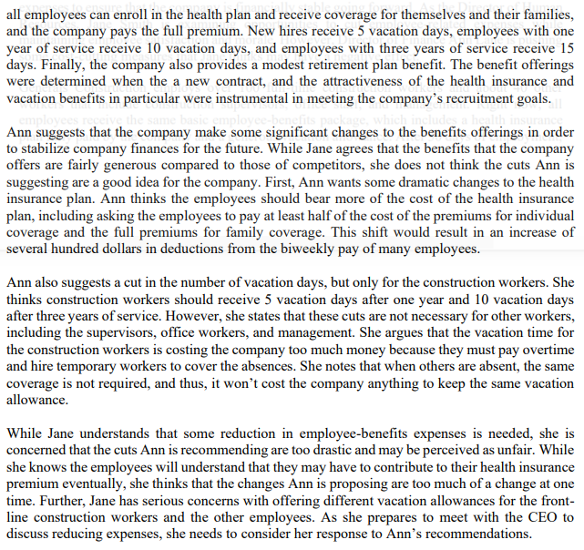 all employees can enroll in the health plan and receive coverage for themselves and their families,
and the company pays the full premium. New hires receive 5 vacation days, employees with one
year of service receive 10 vacation days, and employees with three years of service receive 15
days. Finally, the company also provides a modest retirement plan benefit. The benefit offerings
were determined when the a new contract, and the attractiveness of the health insurance and
vacation benefits in particular were instrumental in meeting the company's recruitment goals.
empl
yees receive the same basic employee-benefits package, which includes a health
Ann suggests that the company make some significant changes to the benefits offerings in order
to stabilize company finances for the future. While Jane agrees that the benefits that the company
offers are fairly generous compared to those of competitors, she does not think the cuts Ann is
suggesting are a good idea for the company. First, Ann wants some dramatic changes to the health
insurance plan. Ann thinks the employees should bear more of the cost of the health insurance
plan, including asking the employees to pay at least half of the cost of the premiums for individual
coverage and the full premiums for family coverage. This shift would result in an increase of
several hundred dollars in deductions from the biweekly pay of many employees.
Ann also suggests a cut in the number of vacation days, but only for the construction workers. She
thinks construction workers should receive 5 vacation days after one year and 10 vacation days
after three years of service. However, she states that these cuts are not necessary for other workers,
including the supervisors, office workers, and management. She argues that the vacation time for
the construction workers is costing the company too much money because they must pay overtime
and hire temporary workers to cover the absences. She notes that when others are absent, the same
coverage is not required, and thus, it won't cost the company anything to keep the same vacation
allowance.
While Jane understands that some reduction in employee-benefits expenses is needed, she is
concerned that the cuts Ann is recommending are too drastic and may be perceived as unfair. While
she knows the employees will understand that they may have to contribute to their health insurance
premium eventually, she thinks that the changes Ann is proposing are too much of a change at one
time. Further, Jane has serious concerns with offering different vacation allowances for the front-
line construction workers and the other employees. As she prepares to meet with the CEO to
discuss reducing expenses, she needs to consider her response to Ann's recommendations.