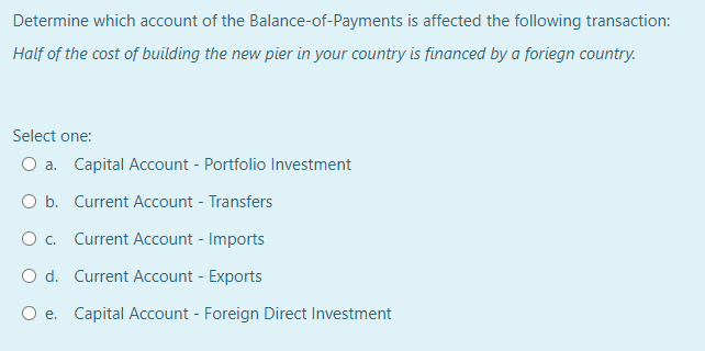 Determine which account of the Balance-of-Payments is affected the following transaction:
Half of the cost of building the new pier in your country is financed by a foriegn country.
Select one:
O a. Capital Account - Portfolio Investment
O b. Current Account - Transfers
O. Current Account - Imports
O d. Current Account - Exports
O e. Capital Account - Foreign Direct Investment
