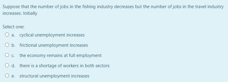 Suppose that the number of jobs in the fishing industry decreases but the number of jobs in the travel industry
increases. Initially
Select one:
O a. cyclical unemployment increases
O b. frictional unemployment increases
O . the economy remains at full employment
O d. there is a shortage of workers in both sectors
O e.
structural unemployment increases
