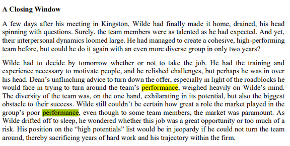 A Closing Window
A few days after his meeting in Kingston, Wilde had finally made it home, drained, his head
spinning with questions. Surely, the team members were as talented as he had expected. And yet,
their interpersonal dynamics loomed large. He had managed to create a cohesive, high-performing
team before, but could he do it again with an even more diverse group in only two years?
Wilde had to decide by tomorrow whether or not to take the job. He had the training and
experience necessary to motivate people, and he relished challenges, but perhaps he was in over
his head. Dean's unflinching advice to turn down the offer, especially in light of the roadblocks he
would face in trying to turn around the team's performance, weighed heavily on Wilde's mind.
The diversity of the team was, on the one hand, exhilarating in its potential, but also the biggest
obstacle to their success. Wilde still couldn't be certain how great a role the market played in the
group's poor performance, even though to some team members, the market was paramount. As
Wilde drifted off to sleep, he wondered whether this job was a great opportunity or too much of a
risk. His position on the "high potentials" list would be in jeopardy if he could not turn the team
around, thereby sacrificing years of hard work and his trajectory within the firm.