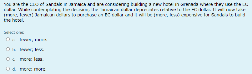 You are the CEO of Sandals in Jamaica and are considering building a new hotel in Grenada where they use the EC
dollar. While contemplating the decision, the Jamaican dollar depreciates relative to the EC dollar. It will now take
(more, fewer) Jamaican dollars to purchase an EC dollar and it will be (more, less) expensive for Sandals to build
the hotel.
Select one:
O a fewer; more.
O b. fewer; less.
O c. more; less.
O d. more; more.