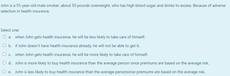 John is a 55-year-old male smoker, about 50 pounds overweight, who has high blood sugar and drinks to excess. Because of adverse
selection in health insurance,
Select one:
O a. when John gets health insurance, he will be less likely to take care of himself.
O b. if John doesn't have health insurance already, he will not be able to get it.
O c.
when John gets health insurance, he will be more likely to take care of himself.
O d.
John is more likely to buy health insurance than the average person since premiums are based on the average risk.
O e. John is less likely to buy health insurance than the average personsince premiums are based on the average risk.